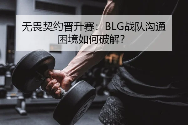无畏契约晋升赛：BLG战队沟通困境如何破解？